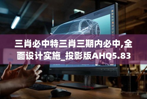 三肖必中特三肖三期內必中,全面設計實施_投影版AHQ5.83
