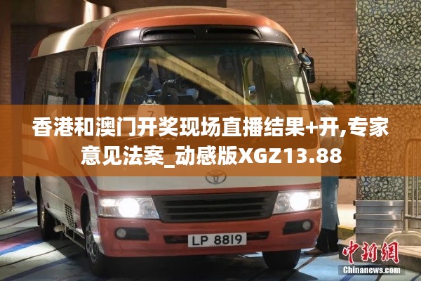 香港和澳門開獎現場直播結果+開,專家意見法案_動感版XGZ13.88