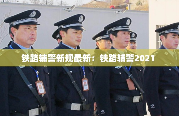 鐵路輔警新規最新:鐵路輔警2021