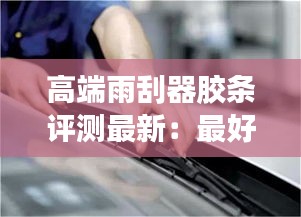 高端雨刮器膠條評測最新:最好的雨刮膠條