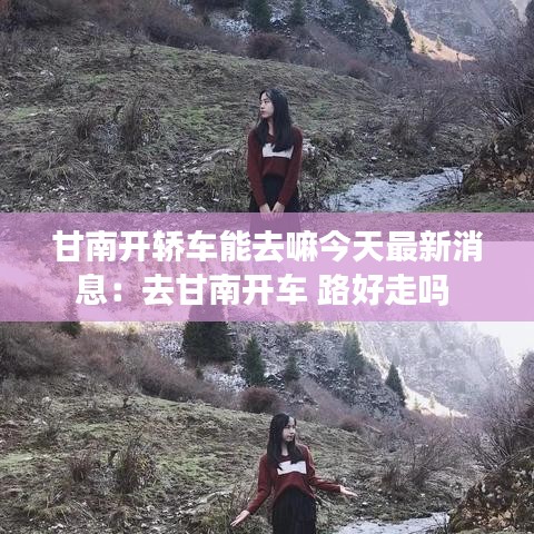甘南開(kāi)轎車(chē)能去嘛今天最新消息:去甘南開(kāi)車(chē) 路好走嗎