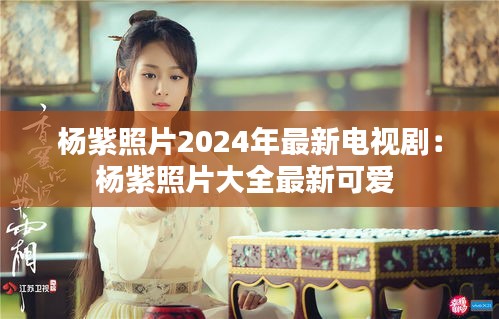 楊紫照片2024年最新電視?。簵钭险掌笕钚驴蓯?