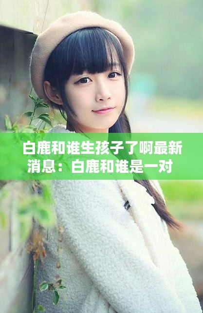 白鹿和誰生孩子了啊最新消息:白鹿和誰是一對