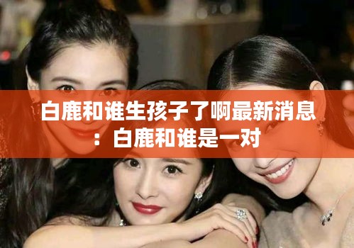 白鹿和誰生孩子了啊最新消息:白鹿和誰是一對