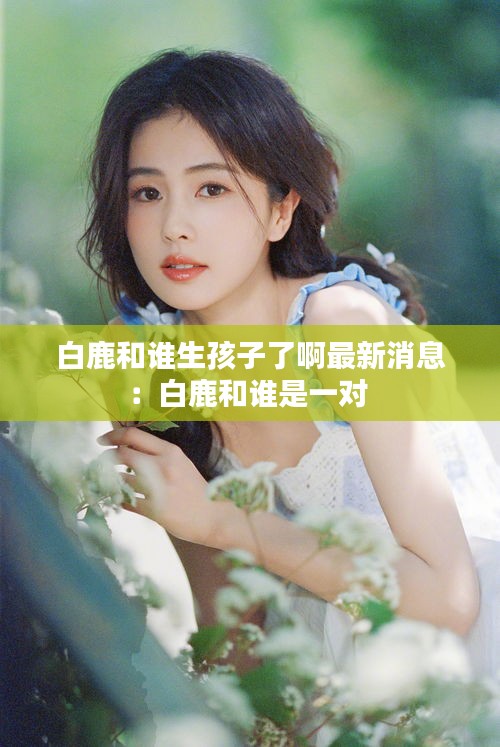 白鹿和誰生孩子了啊最新消息:白鹿和誰是一對