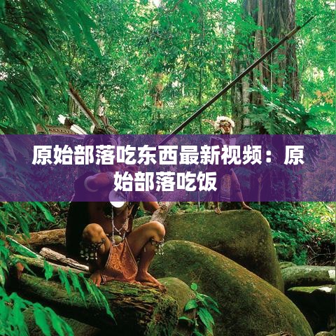 原始部落吃東西最新視頻:原始部落吃飯