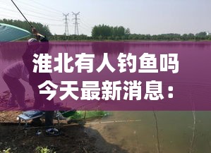 淮北有人釣魚嗎今天最新消息:淮北垂釣休閑農家樂