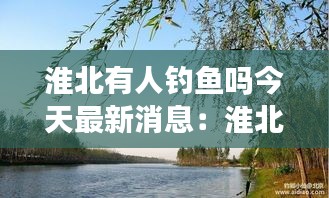 淮北有人釣魚嗎今天最新消息:淮北垂釣休閑農家樂
