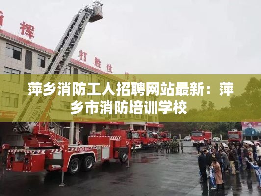 萍鄉消防工人招聘網站最新:萍鄉市消防培訓學校