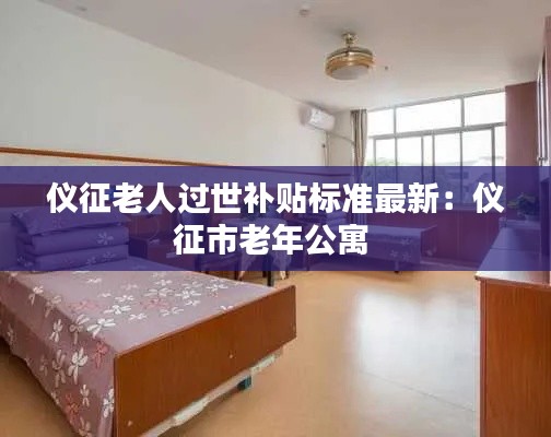 儀征老人過世補貼標準最新:儀征市老年公寓