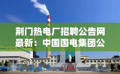 荊門熱電廠招聘公告網最新:中國國電集團公司荊門熱電廠