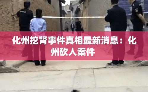 化州挖腎事件真相最新消息：化州砍人案件 