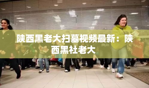 陜西黑老大掃墓視頻最新:陜西黑社老大