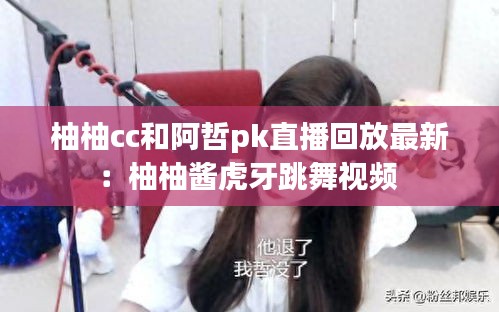 柚柚cc和阿哲pk直播回放最新:柚柚醬虎牙跳舞視頻