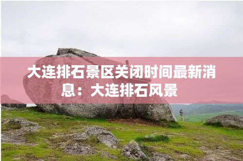 大連排石景區關閉時間最新消息：大連排石風景 