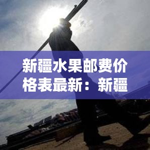 新疆水果郵費價格表最新:新疆寄水果到內地多少錢