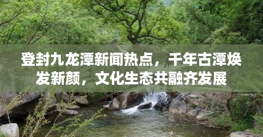 登封九龍潭新聞熱點,千年古潭煥發新顏,文化生態共融齊發展