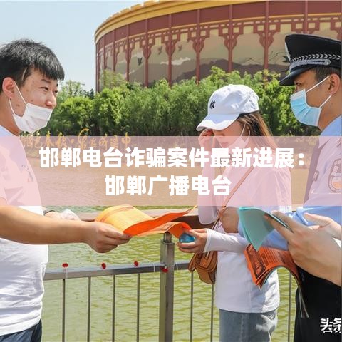 邯鄲電臺詐騙案件最新進展:邯鄲廣播電臺