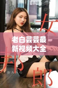 老白蕓蕓最新視頻大全免費觀看:老白蕓蕓最新視頻大全免費觀看網站