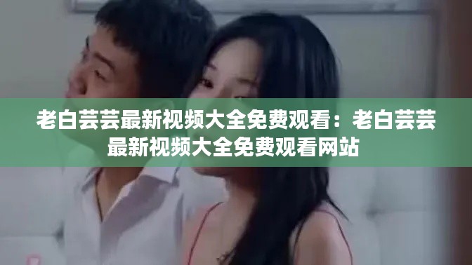 老白蕓蕓最新視頻大全免費觀看:老白蕓蕓最新視頻大全免費觀看網站