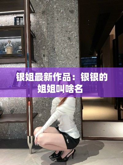 銀姐最新作品:銀銀的姐姐叫啥名