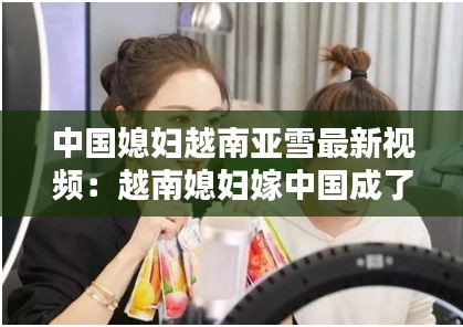 中國媳婦越南亞雪最新視頻:越南媳婦嫁中國成了全村土豪