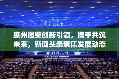 惠州濰柴創新引領,攜手共筑未來,新聞頭條聚焦發展動態
