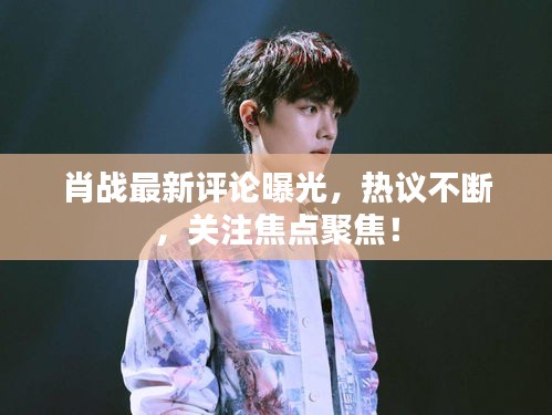 肖戰最新評論曝光，熱議不斷，關注焦點聚焦！