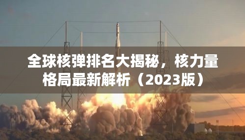 全球核彈排名大揭秘,核力量格局最新解析(2023版)