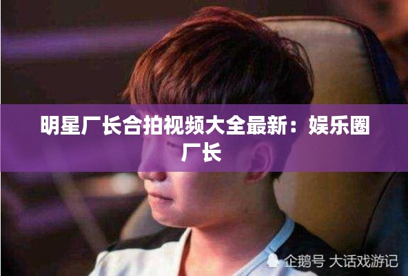 明星廠長合拍視頻大全最新:娛樂圈廠長