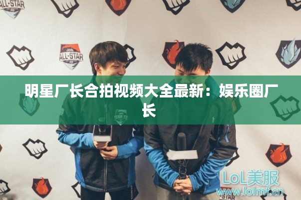 明星廠長合拍視頻大全最新:娛樂圈廠長