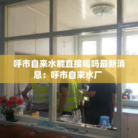 呼市自來水能直接喝嗎最新消息:呼市自來水廠