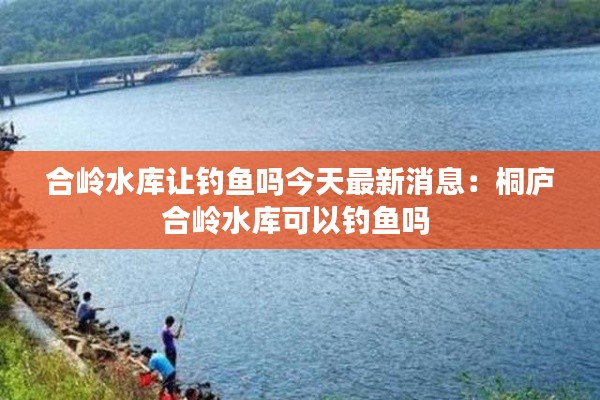 合嶺水庫讓釣魚嗎今天最新消息:桐廬合嶺水庫可以釣魚嗎
