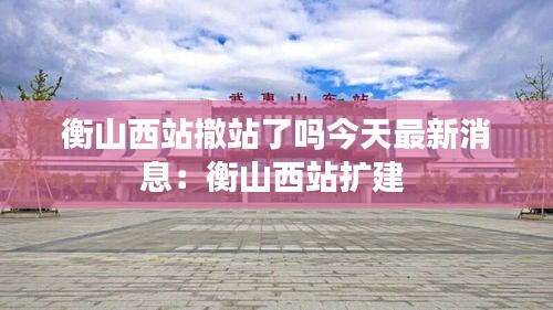 衡山西站撤站了嗎今天最新消息：衡山西站擴建 