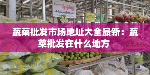 蔬菜批發市場地址大全最新:蔬菜批發在什么地方