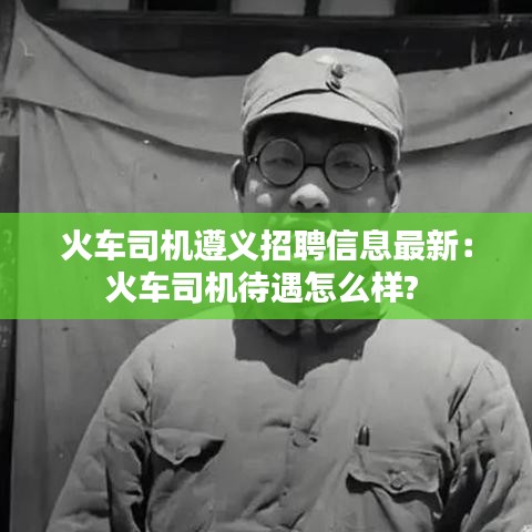 火車司機遵義招聘信息最新:火車司機待遇怎么樣?