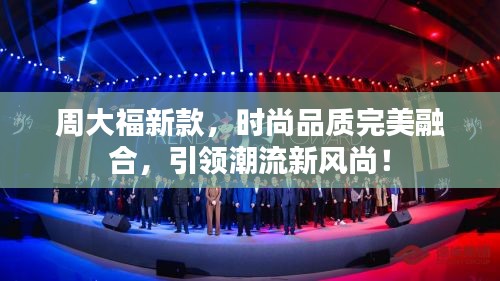 周大福新款,時尚品質(zhì)完美融合,引領(lǐng)潮流新風尚!