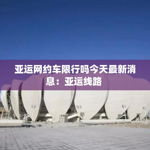 亞運網約車限行嗎今天最新消息:亞運線路