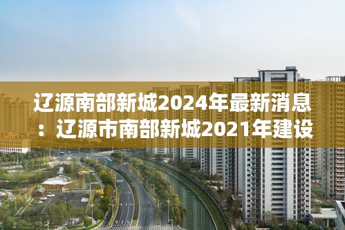 遼源南部新城2024年最新消息:遼源市南部新城2021年建設項目