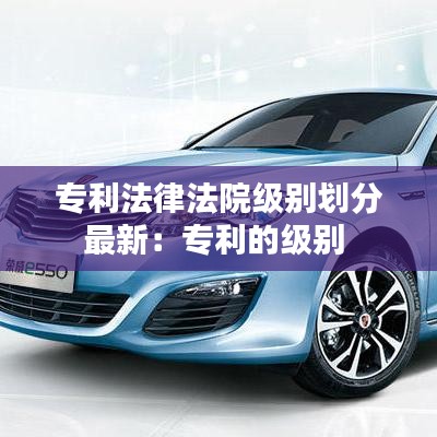 專利法律法院級(jí)別劃分最新:專利的級(jí)別