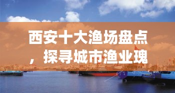 西安十大漁場盤點,探尋城市漁業瑰寶,盡享漁業盛宴