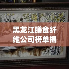 黑龍江膳食纖維公司榜單揭曉,行業領軍者排名出爐!