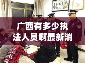 廣西有多少執(zhí)法人員啊最新消息:廣西一共有多少警察