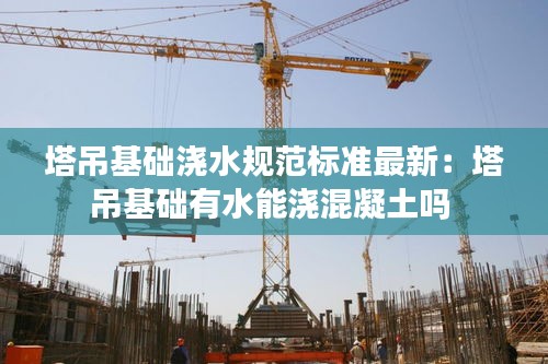 塔吊基礎澆水規范標準最新:塔吊基礎有水能澆混凝土嗎