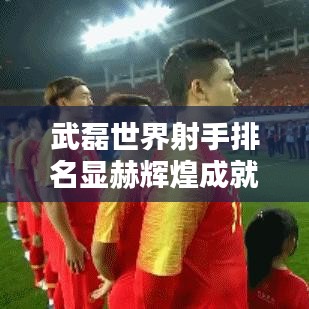 武磊世界射手排名顯赫輝煌成就