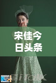 宋佳今日頭條多才多藝亮相，魅力無限視頻新動態