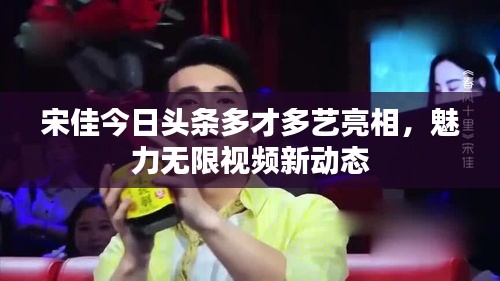 宋佳今日頭條多才多藝亮相,魅力無限視頻新動態