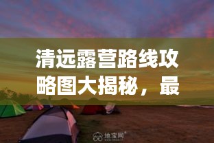清遠露營路線攻略圖大揭秘,最新探索自然之旅啟程!