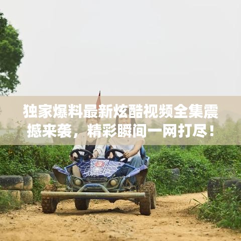 獨家爆料最新炫酷視頻全集震撼來襲,精彩瞬間一網打盡!