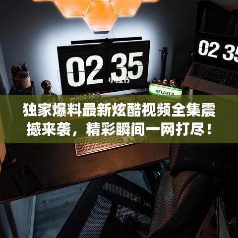 獨家爆料最新炫酷視頻全集震撼來襲,精彩瞬間一網打盡!
